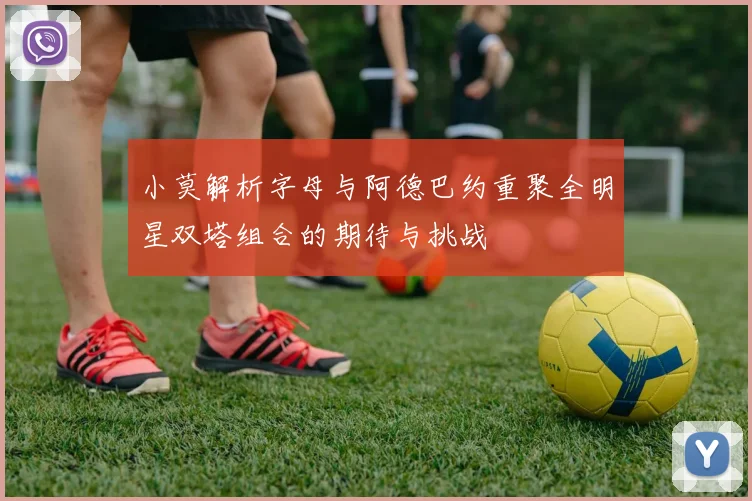 小莫解析字母与阿德巴约重聚全明星双塔组合的期待与挑战