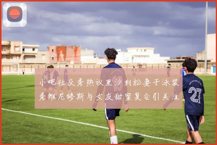 小吧社交秀热议里沙利松妻子泳装秀维尼修斯与女友甜蜜复合引关注