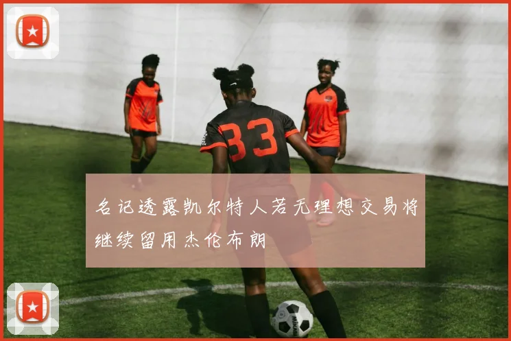 名记透露凯尔特人若无理想交易将继续留用杰伦布朗