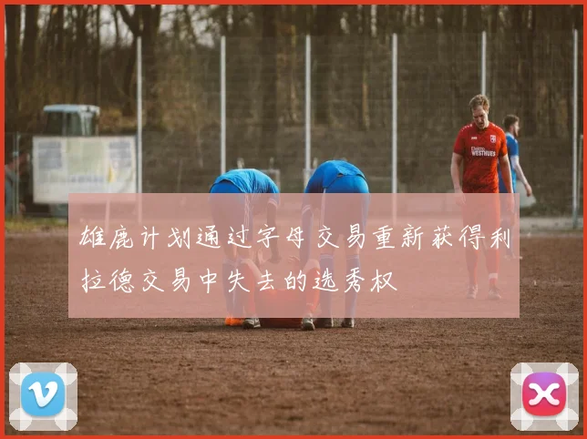 雄鹿计划通过字母交易重新获得利拉德交易中失去的选秀权