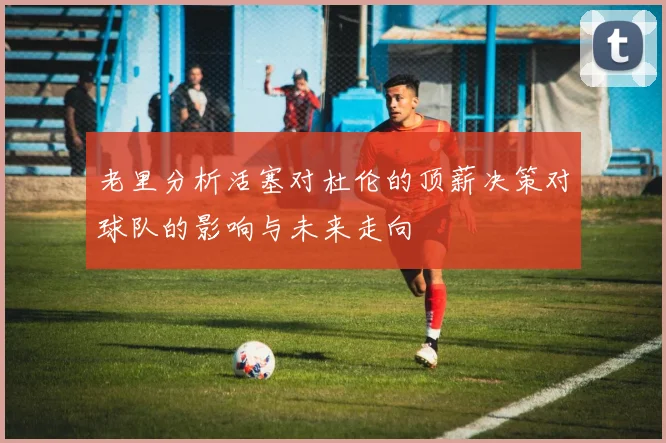 老里分析活塞对杜伦的顶薪决策对球队的影响与未来走向