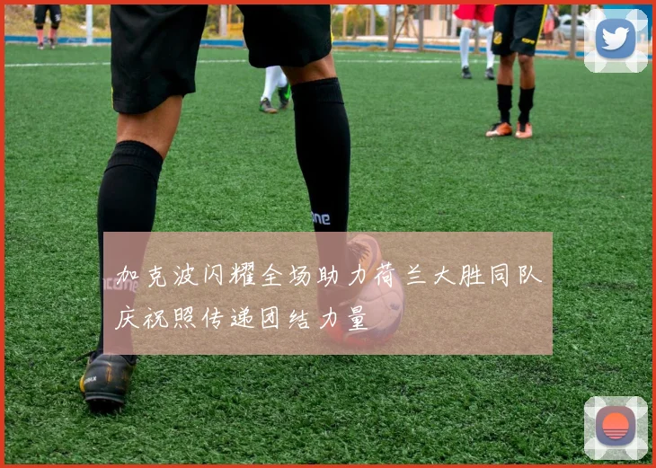 加克波闪耀全场助力荷兰大胜同队庆祝照传递团结力量