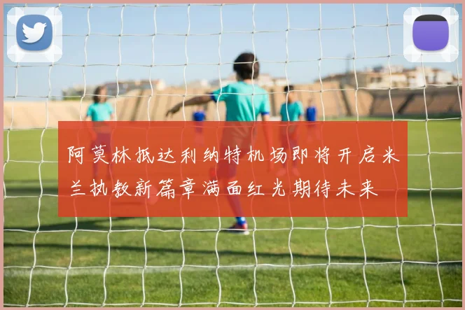 阿莫林抵达利纳特机场即将开启米兰执教新篇章满面红光期待未来