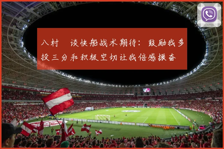 八村塁谈快船战术期待：鼓励我多投三分和积极空切让我倍感振奋