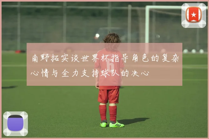 南野拓实谈世界杯指导角色的复杂心情与全力支持球队的决心