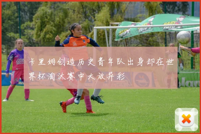 卡里姆创造历史青年队出身却在世界杯淘汰赛中大放异彩