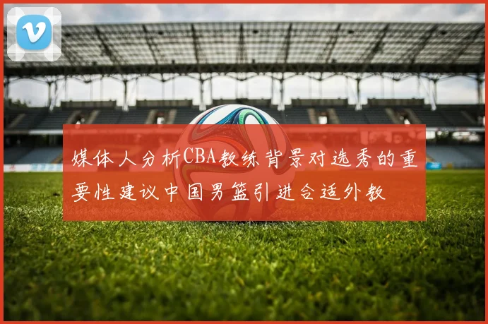 媒体人分析CBA教练背景对选秀的重要性建议中国男篮引进合适外教