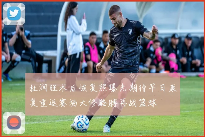 杜润旺术后恢复照曝光期待早日康复重返赛场大修胳膊再战篮球
