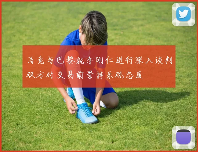 马竞与巴黎就李刚仁进行深入谈判双方对交易前景持乐观态度