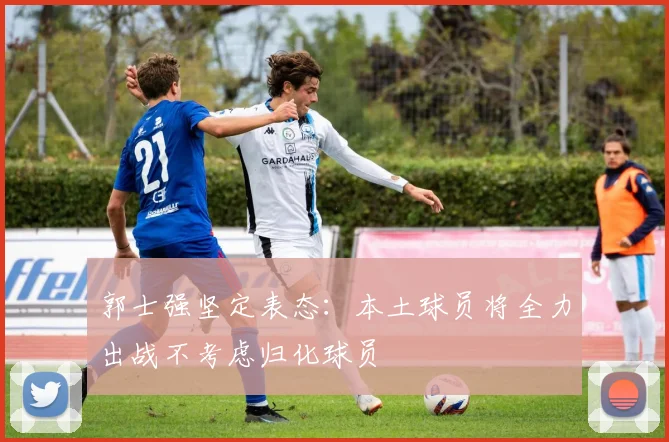 郭士强坚定表态：本土球员将全力出战不考虑归化球员